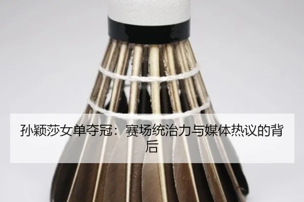 孙颖莎女单夺冠：赛场统治力与媒体热议的背后